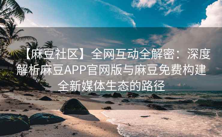 【麻豆社区】全网互动全解密：深度解析麻豆APP官网版与麻豆免费构建全新媒体生态的路径