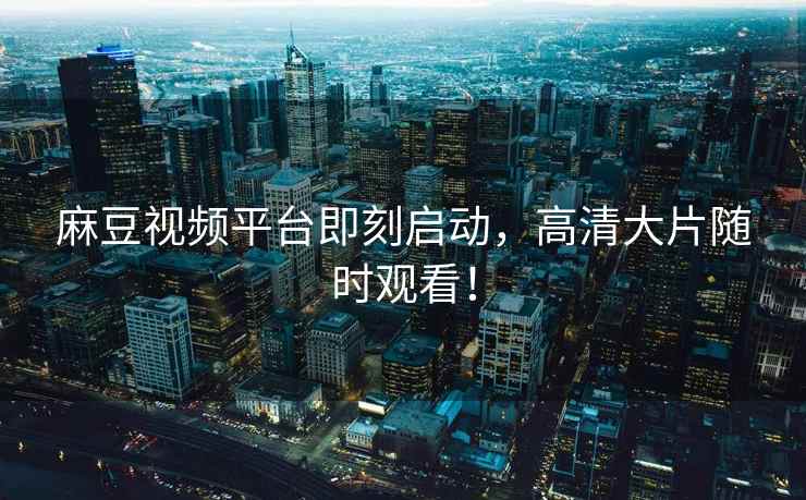 麻豆视频平台即刻启动，高清大片随时观看！