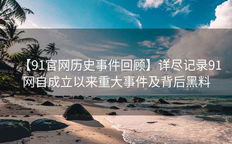 【91官网历史事件回顾】详尽记录91网自成立以来重大事件及背后黑料