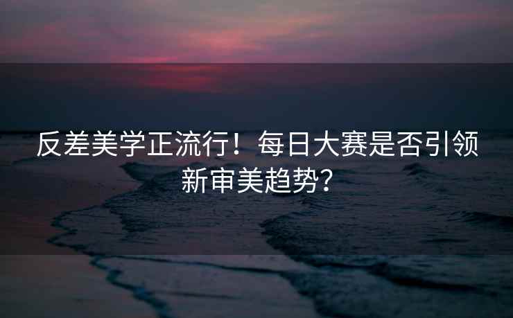 反差美学正流行！每日大赛是否引领新审美趋势？