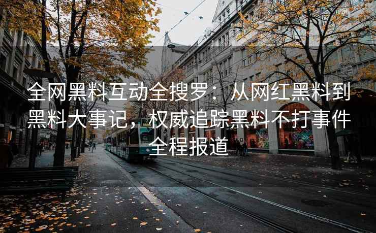 全网黑料互动全搜罗：从网红黑料到黑料大事记，权威追踪黑料不打事件全程报道