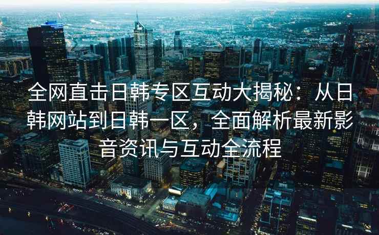 全网直击日韩专区互动大揭秘：从日韩网站到日韩一区，全面解析最新影音资讯与互动全流程