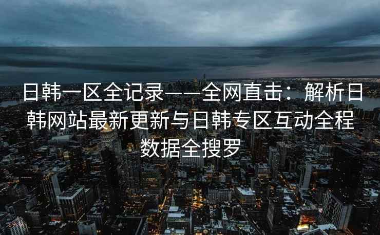 日韩一区全记录——全网直击：解析日韩网站最新更新与日韩专区互动全程数据全搜罗