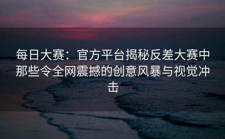 每日大赛：官方平台揭秘反差大赛中那些令全网震撼的创意风暴与视觉冲击