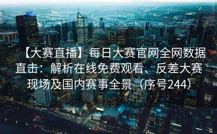 【大赛直播】每日大赛官网全网数据直击：解析在线免费观看、反差大赛现场及国内赛事全景（序号244）