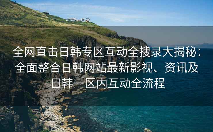 全网直击日韩专区互动全搜录大揭秘：全面整合日韩网站最新影视、资讯及日韩一区内互动全流程