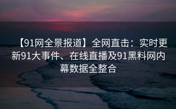 【91网全景报道】全网直击：实时更新91大事件、在线直播及91黑料网内幕数据全整合