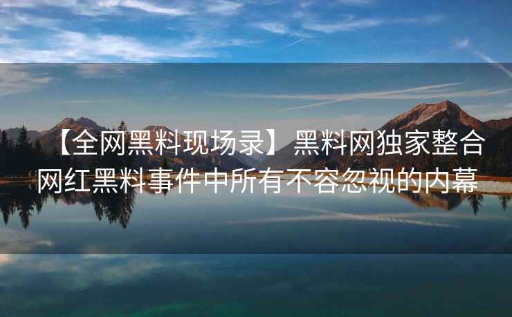 【全网黑料现场录】黑料网独家整合网红黑料事件中所有不容忽视的内幕
