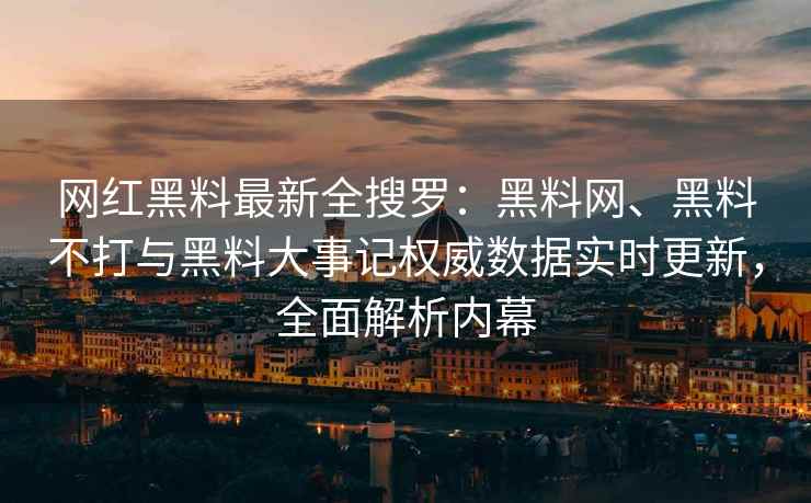 网红黑料最新全搜罗：黑料网、黑料不打与黑料大事记权威数据实时更新，全面解析内幕
