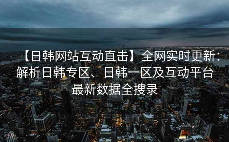 【日韩网站互动直击】全网实时更新：解析日韩专区、日韩一区及互动平台最新数据全搜录