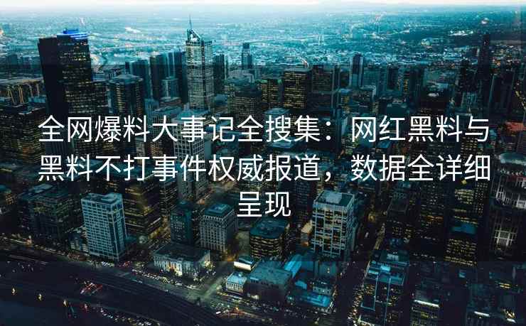 全网爆料大事记全搜集：网红黑料与黑料不打事件权威报道，数据全详细呈现