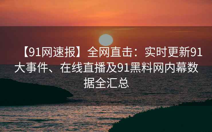 【91网速报】全网直击：实时更新91大事件、在线直播及91黑料网内幕数据全汇总