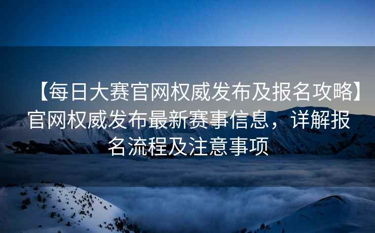 【每日大赛官网权威发布及报名攻略】官网权威发布最新赛事信息，详解报名流程及注意事项