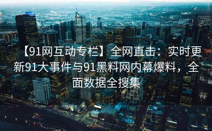 【91网互动专栏】全网直击：实时更新91大事件与91黑料网内幕爆料，全面数据全搜集