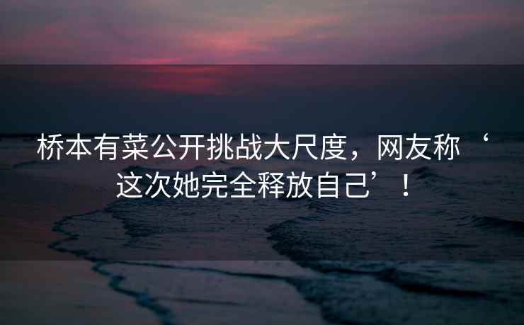 桥本有菜公开挑战大尺度，网友称‘这次她完全释放自己’！