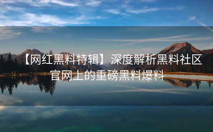 【网红黑料特辑】深度解析黑料社区官网上的重磅黑料爆料