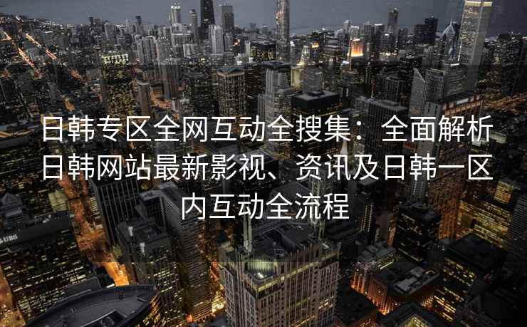 日韩专区全网互动全搜集：全面解析日韩网站最新影视、资讯及日韩一区内互动全流程