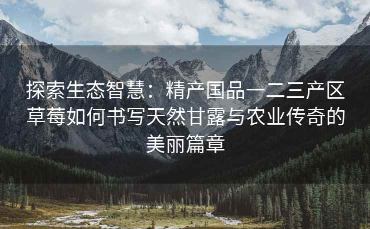 探索生态智慧：精产国品一二三产区草莓如何书写天然甘露与农业传奇的美丽篇章