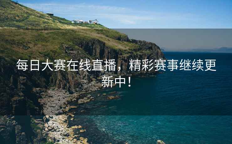 每日大赛在线直播，精彩赛事继续更新中！