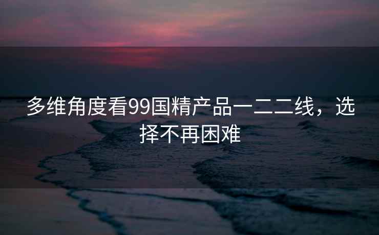 多维角度看99国精产品一二二线，选择不再困难