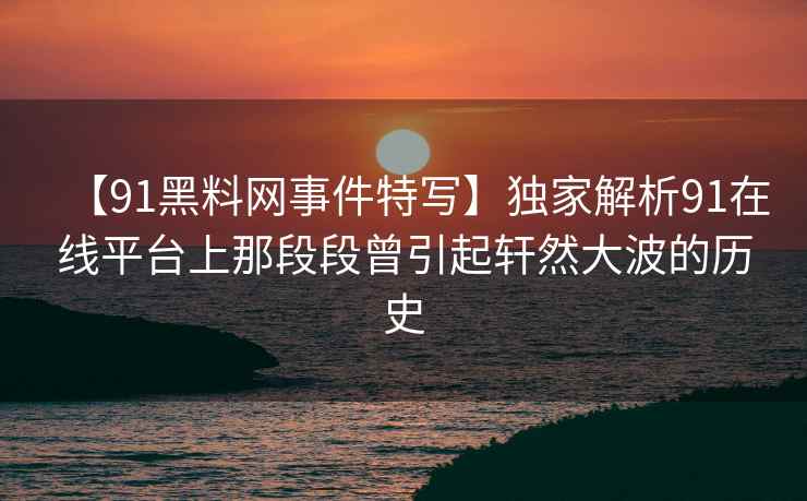 【91黑料网事件特写】独家解析91在线平台上那段段曾引起轩然大波的历史