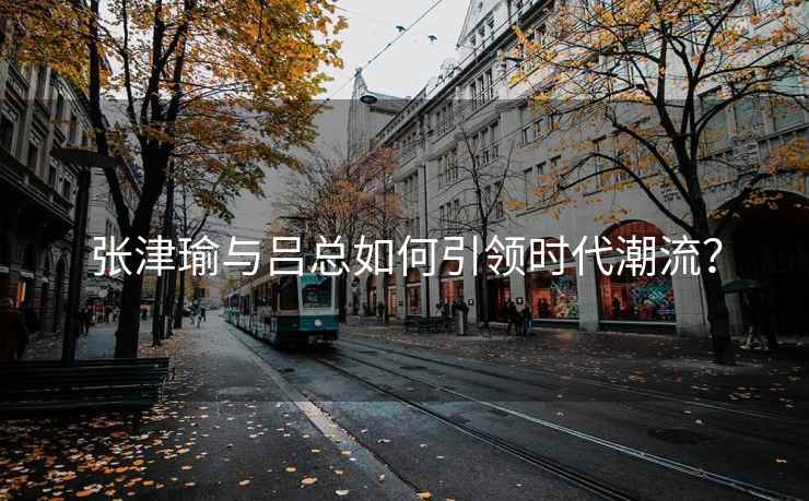 张津瑜与吕总如何引领时代潮流？