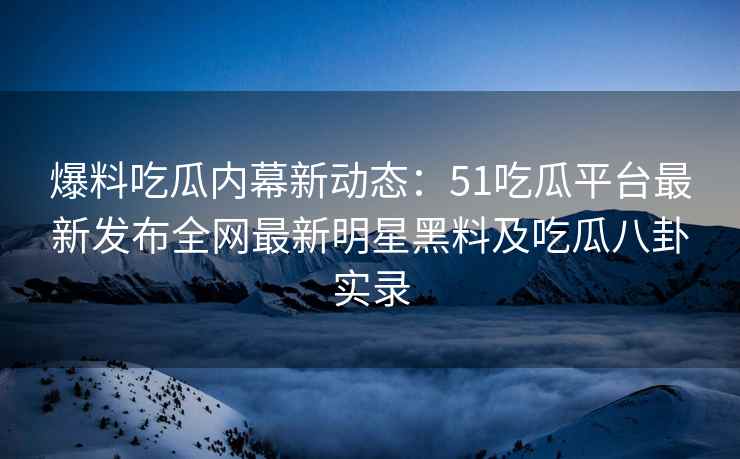 爆料吃瓜内幕新动态：51吃瓜平台最新发布全网最新明星黑料及吃瓜八卦实录
