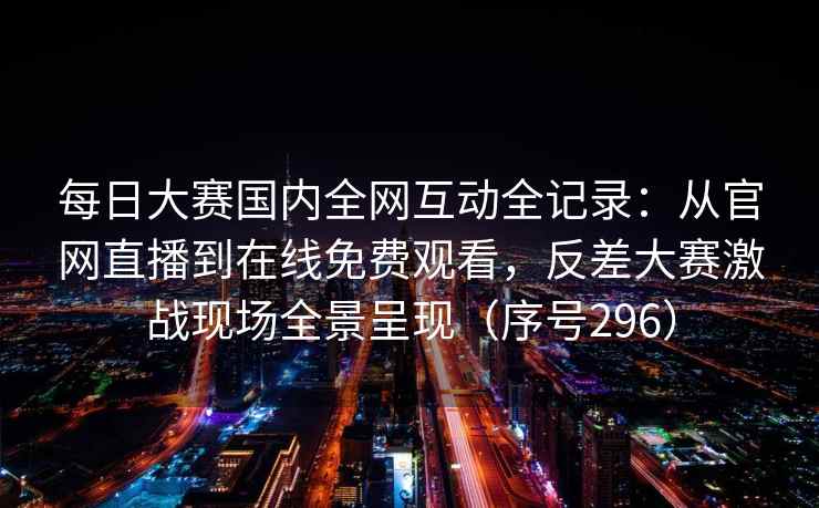 每日大赛国内全网互动全记录:从官网直播到在线免费观看,反差大赛激战现场全景呈现(序号296)