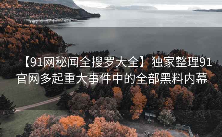 【91网秘闻全搜罗大全】独家整理91官网多起重大事件中的全部黑料内幕