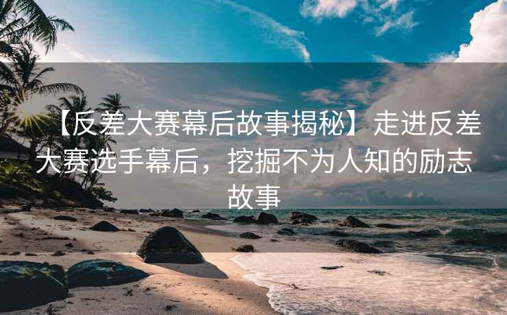 【反差大赛幕后故事揭秘】走进反差大赛选手幕后，挖掘不为人知的励志故事