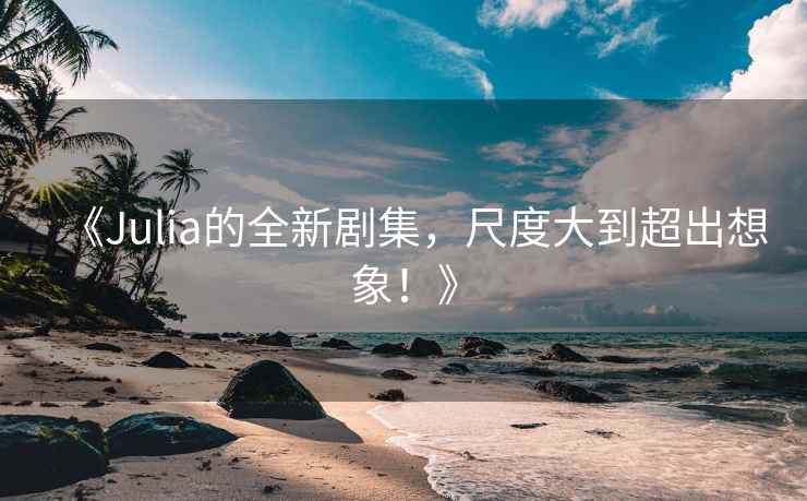 《Julia的全新剧集，尺度大到超出想象！》