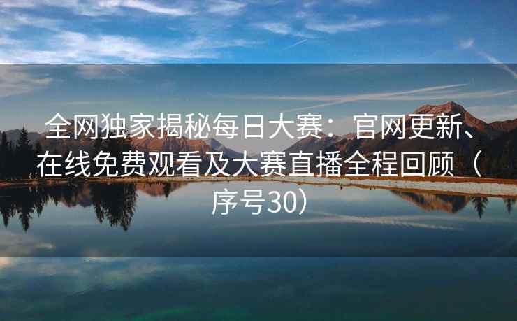 全网独家揭秘每日大赛：官网更新、在线免费观看及大赛直播全程回顾（序号30）