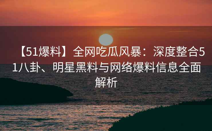 【51爆料】全网吃瓜风暴：深度整合51八卦、明星黑料与网络爆料信息全面解析