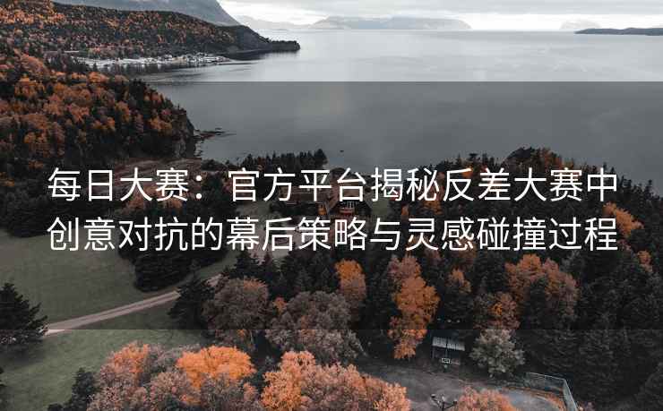 每日大赛：官方平台揭秘反差大赛中创意对抗的幕后策略与灵感碰撞过程