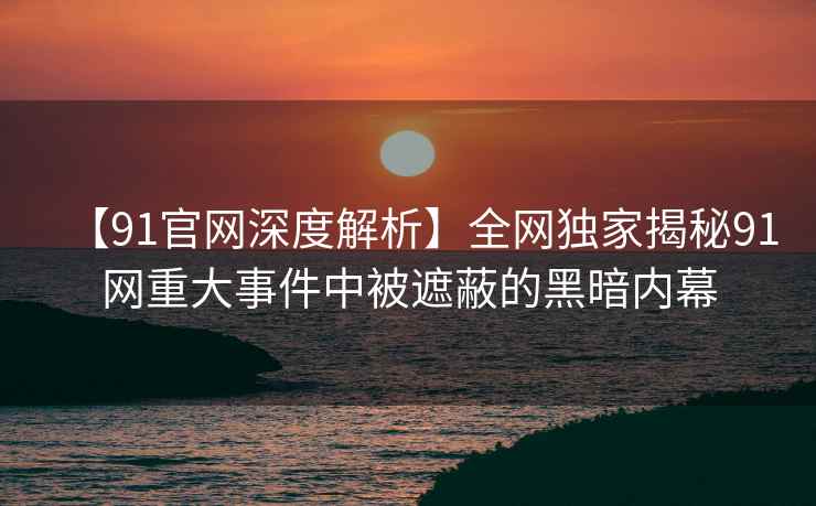 【91官网深度解析】全网独家揭秘91网重大事件中被遮蔽的黑暗内幕