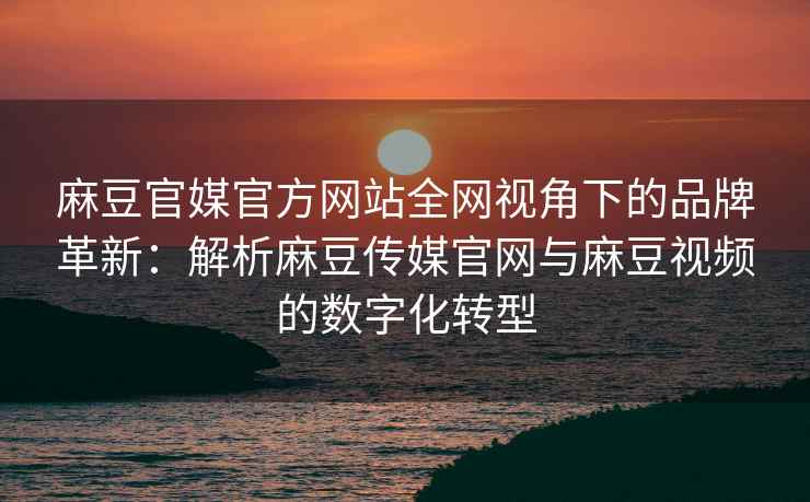 麻豆官媒官方网站全网视角下的品牌革新：解析麻豆传媒官网与麻豆视频的数字化转型