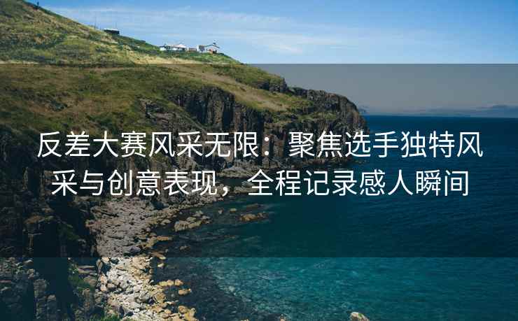反差大赛风采无限：聚焦选手独特风采与创意表现，全程记录感人瞬间