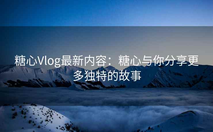糖心Vlog最新内容：糖心与你分享更多独特的故事