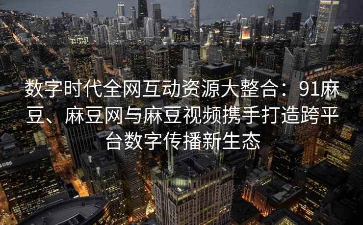数字时代全网互动资源大整合：91麻豆、麻豆网与麻豆视频携手打造跨平台数字传播新生态