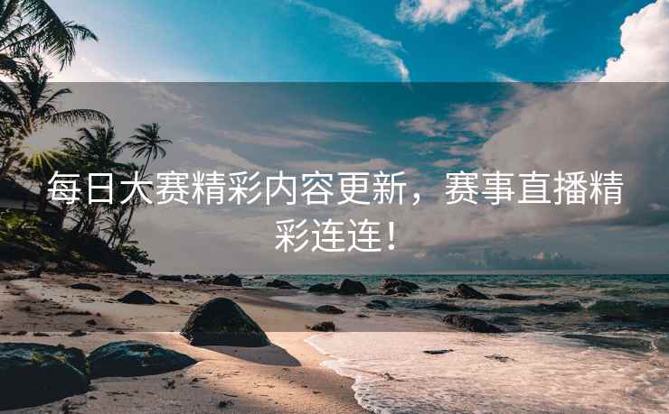 每日大赛精彩内容更新，赛事直播精彩连连！