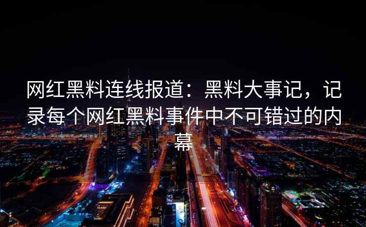 网红黑料连线报道：黑料大事记，记录每个网红黑料事件中不可错过的内幕
