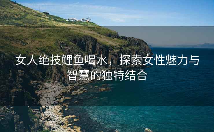 女人绝技鲤鱼喝水，探索女性魅力与智慧的独特结合