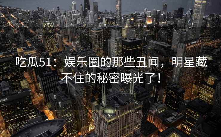 吃瓜51：娱乐圈的那些丑闻，明星藏不住的秘密曝光了！