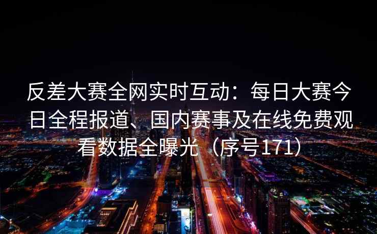反差大赛全网实时互动：每日大赛今日全程报道、国内赛事及在线免费观看数据全曝光（序号171）