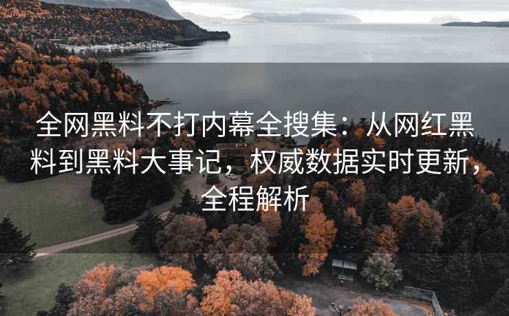 全网黑料不打内幕全搜集：从网红黑料到黑料大事记，权威数据实时更新，全程解析