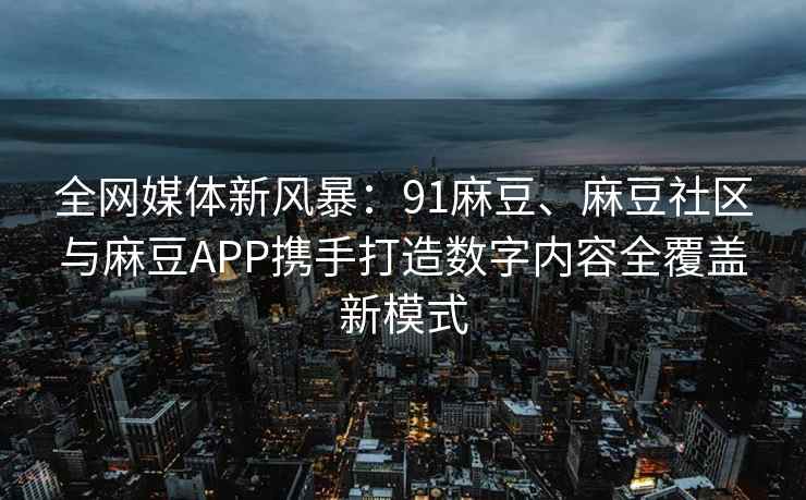 全网媒体新风暴：91麻豆、麻豆社区与麻豆APP携手打造数字内容全覆盖新模式