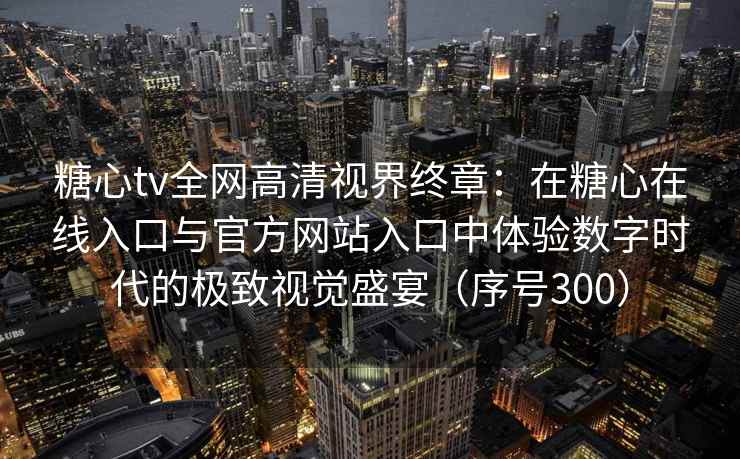 糖心tv全网高清视界终章：在糖心在线入口与官方网站入口中体验数字时代的极致视觉盛宴（序号300）