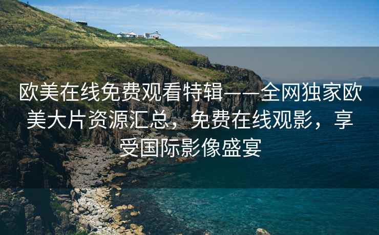 欧美在线免费观看特辑——全网独家欧美大片资源汇总，免费在线观影，享受国际影像盛宴