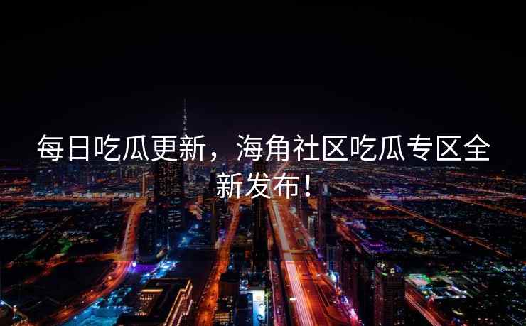 每日吃瓜更新，海角社区吃瓜专区全新发布！