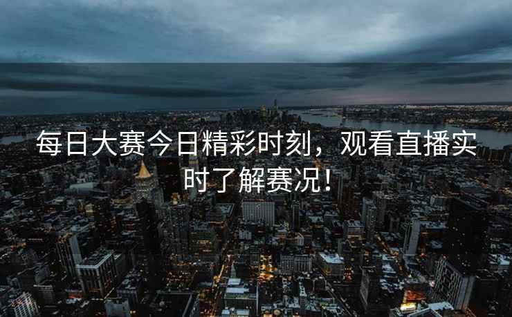每日大赛今日精彩时刻，观看直播实时了解赛况！